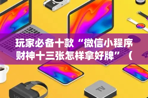 玩家必备十款“微信小程序财神十三张怎样拿好牌”（为什么有人一直赢)