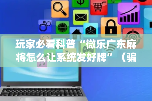 玩家必看科普“微乐广东麻将怎么让系统发好牌”（骗局大揭秘)