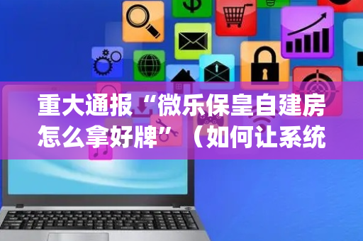重大通报“微乐保皇自建房怎么拿好牌”（如何让系统发好牌)