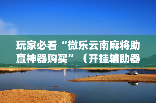 玩家必看“微乐云南麻将助赢神器购买”（开挂辅助器插件)