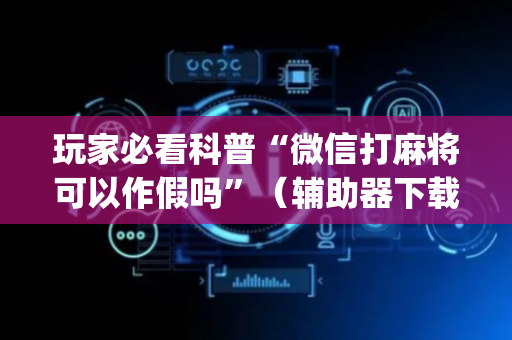 玩家必看科普“微信打麻将可以作假吗”（辅助器下载)