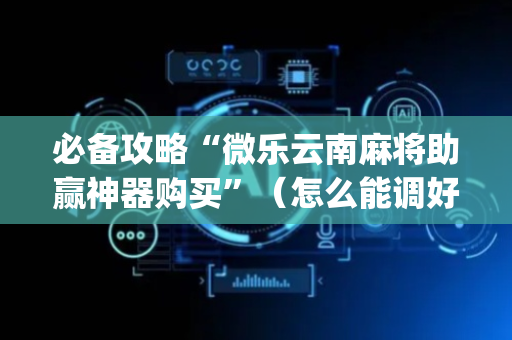 必备攻略“微乐云南麻将助赢神器购买”（怎么能调好牌)