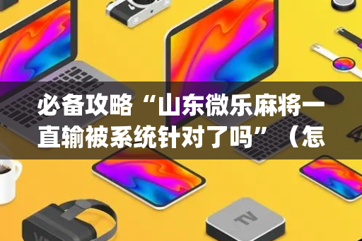 必备攻略“山东微乐麻将一直输被系统针对了吗”（怎么能调好牌)