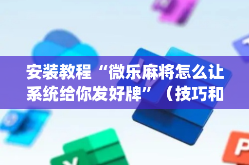 安装教程“微乐麻将怎么让系统给你发好牌”（技巧和打好牌方法)