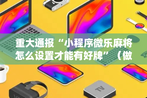 重大通报“小程序微乐麻将怎么设置才能有好牌”（做弊器软件下载)