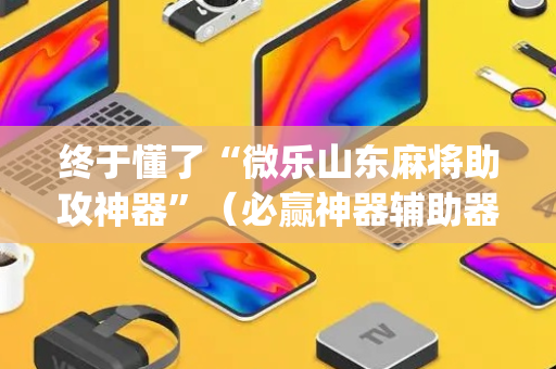 终于懂了“微乐山东麻将助攻神器”（必赢神器辅助器)