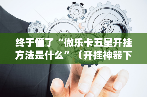 终于懂了“微乐卡五星开挂方法是什么”（开挂神器下载)