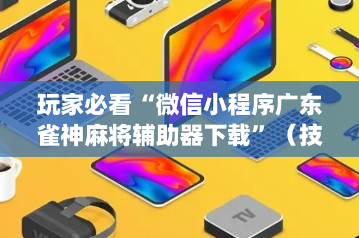 玩家必看“微信小程序广东雀神麻将辅助器下载”（技巧和打好牌方法)