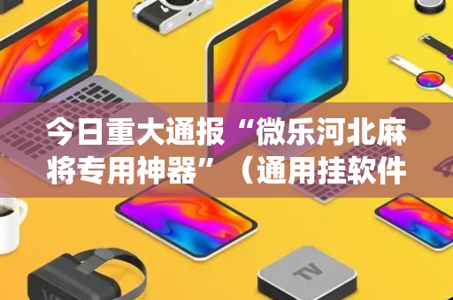 今日重大通报“微乐河北麻将专用神器”（通用挂软件多少钱)