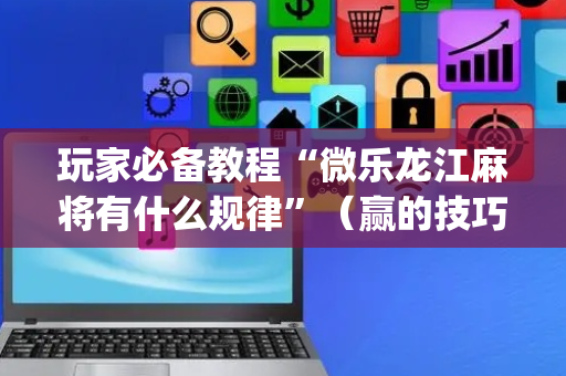 玩家必备教程“微乐龙江麻将有什么规律”（赢的技巧规律)