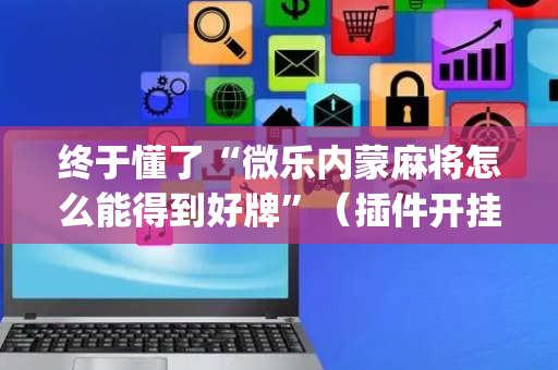 终于懂了“微乐内蒙麻将怎么能得到好牌”（插件开挂免费AI)