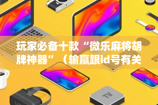 玩家必备十款“微乐麻将胡牌神器”（输赢跟id号有关系吗)