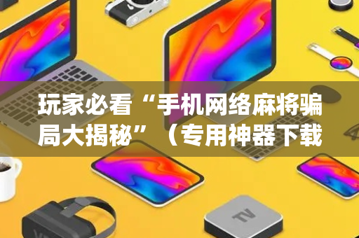 玩家必看“手机网络麻将骗局大揭秘”（专用神器下载)