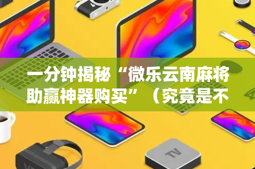 一分钟揭秘“微乐云南麻将助赢神器购买”（究竟是不是有挂)