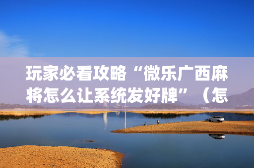玩家必看攻略“微乐广西麻将怎么让系统发好牌”（怎么增加胜率)