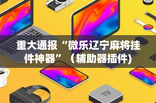 重大通报“微乐辽宁麻将挂件神器”（辅助器插件)