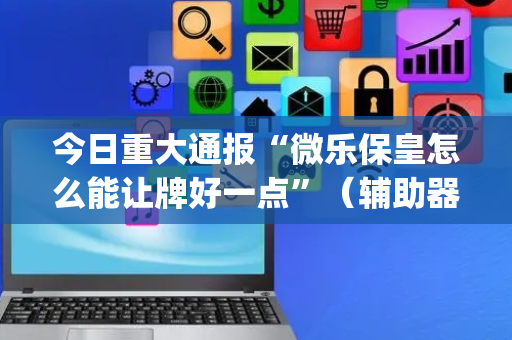 今日重大通报“微乐保皇怎么能让牌好一点”（辅助器通用版)