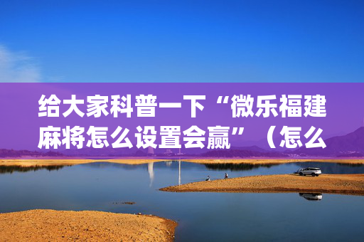 给大家科普一下“微乐福建麻将怎么设置会赢”（怎么能调好牌)