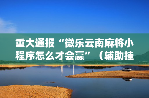 重大通报“微乐云南麻将小程序怎么才会赢”（辅助挂发牌规律)