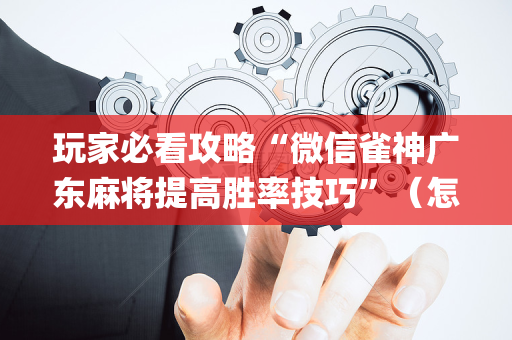 玩家必看攻略“微信雀神广东麻将提高胜率技巧”（怎么让系统给你发好牌)