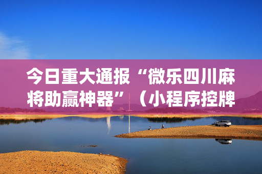 今日重大通报“微乐四川麻将助赢神器”（小程序控牌器)