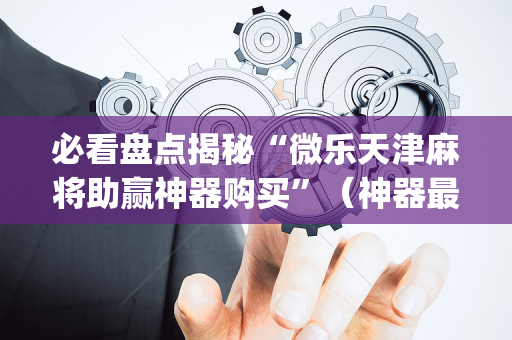 必看盘点揭秘“微乐天津麻将助赢神器购买”（神器最新免费)