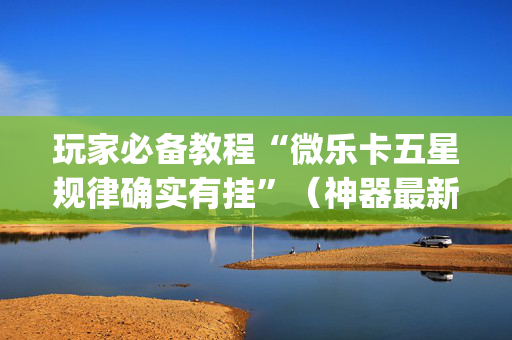 玩家必备教程“微乐卡五星规律确实有挂”（神器最新免费)