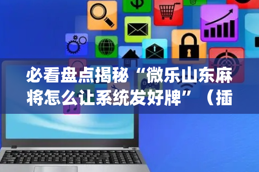 必看盘点揭秘“微乐山东麻将怎么让系统发好牌”（插件可信吗)