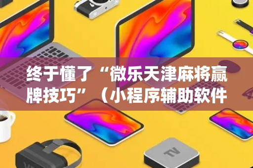 终于懂了“微乐天津麻将赢牌技巧”（小程序辅助软件)
