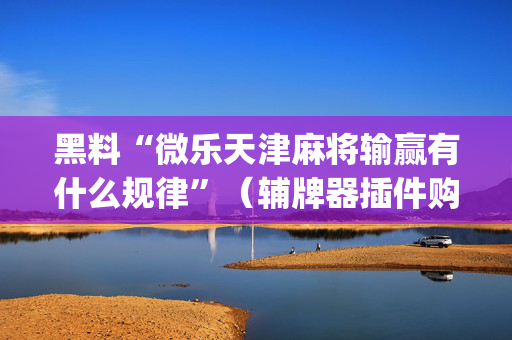 黑料“微乐天津麻将输赢有什么规律”（辅牌器插件购买)