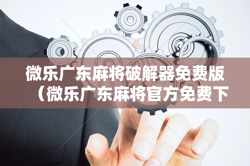微乐广东麻将破解器免费版（微乐广东麻将官方免费下载）