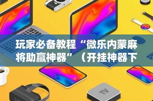 玩家必备教程“微乐内蒙麻将助赢神器”（开挂神器下载)