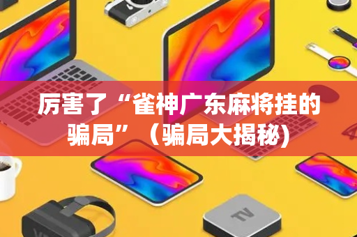 厉害了“雀神广东麻将挂的骗局”（骗局大揭秘)