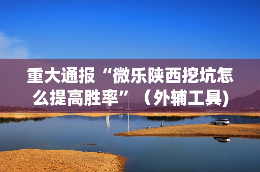 重大通报“微乐陕西挖坑怎么提高胜率”（外辅工具)