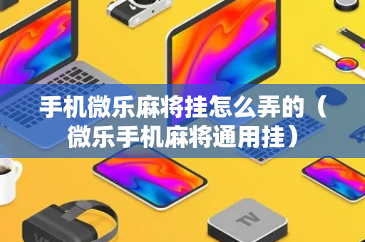 手机微乐麻将挂怎么弄的（微乐手机麻将通用挂）