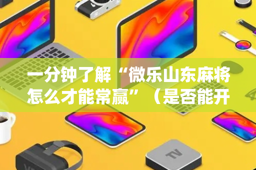 一分钟了解“微乐山东麻将怎么才能常赢”（是否能开挂)