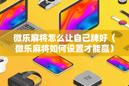 微乐麻将怎么让自己牌好（微乐麻将如何设置才能赢）