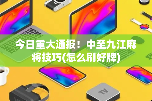今日重大通报！中至九江麻将技巧(怎么刷好牌)