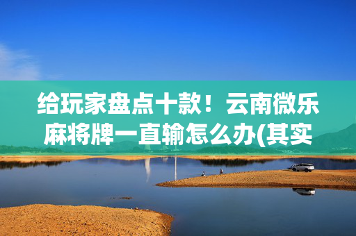 给玩家盘点十款！云南微乐麻将牌一直输怎么办(其实是有挂确实有挂)