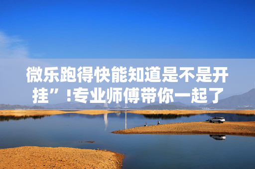 微乐跑得快能知道是不是开挂”!专业师傅带你一起了解（详细教程）-抖音