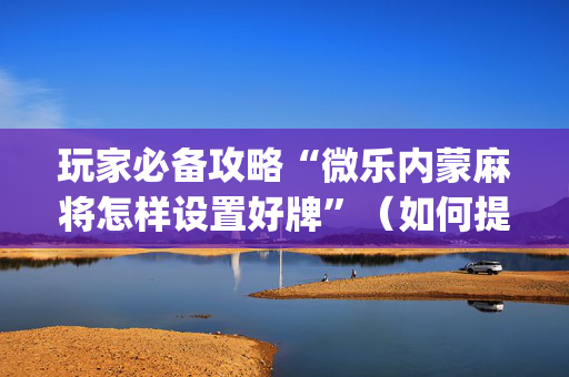玩家必备攻略“微乐内蒙麻将怎样设置好牌”（如何提高胜率)