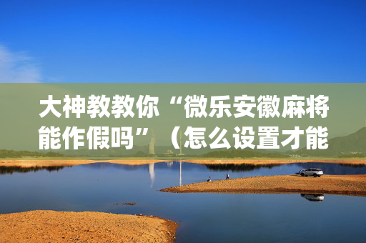 大神教教你“微乐安徽麻将能作假吗”（怎么设置才能赢)