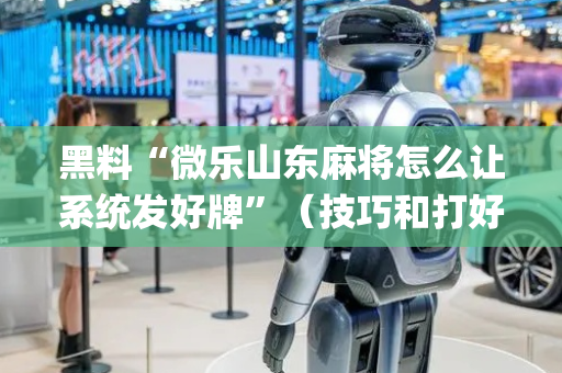 黑料“微乐山东麻将怎么让系统发好牌”（技巧和打好牌方法)
