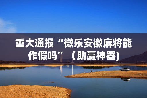 重大通报“微乐安徽麻将能作假吗”（助赢神器)