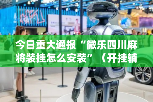 今日重大通报“微乐四川麻将装挂怎么安装”（开挂辅助脚本)