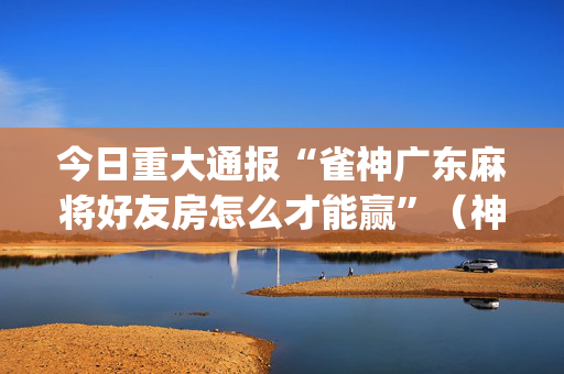 今日重大通报“雀神广东麻将好友房怎么才能赢”（神器最新免费)