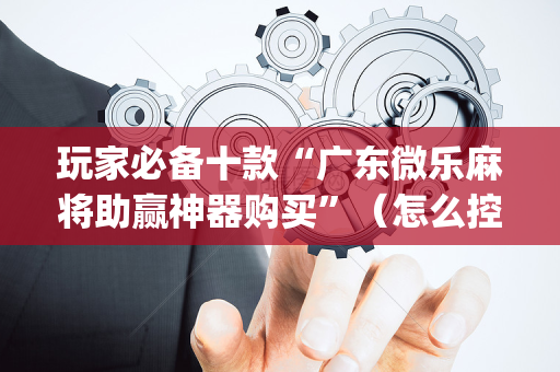 玩家必备十款“广东微乐麻将助赢神器购买”（怎么控制输赢)