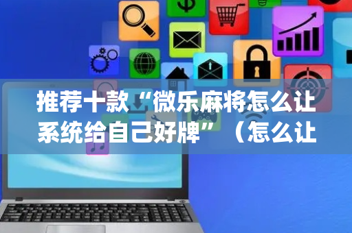 推荐十款“微乐麻将怎么让系统给自己好牌”（怎么让系统给自己好牌)