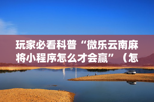 玩家必看科普“微乐云南麻将小程序怎么才会赢”（怎么能让牌好一点)