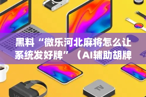 黑料“微乐河北麻将怎么让系统发好牌”（AI辅助胡牌规则)